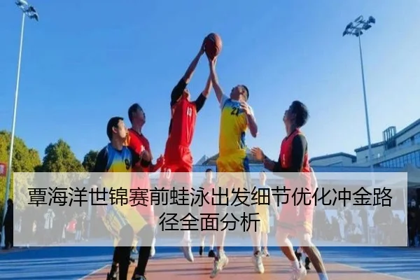 覃海洋世锦赛前蛙泳出发细节优化冲金路径全面分析