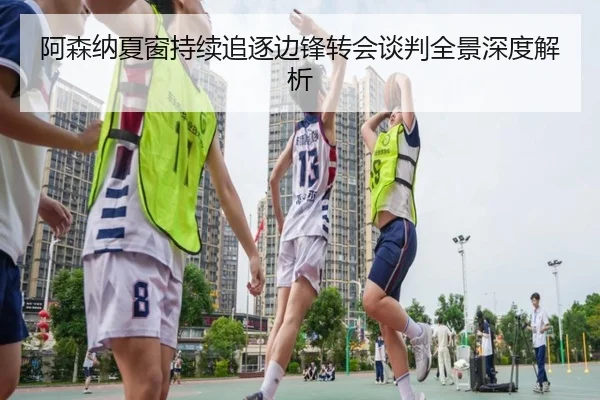 阿森纳夏窗持续追逐边锋转会谈判全景深度解析