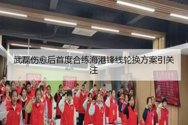 武磊伤愈后首度合练海港锋线轮换方案引关注